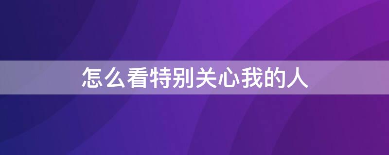 怎么看特别关心我的人 怎么看特别关心我的人数