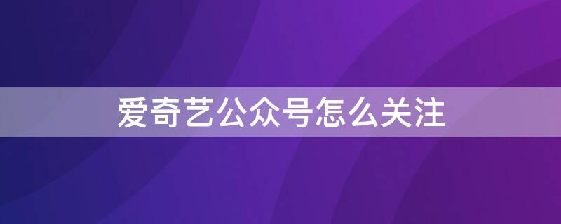 爱奇艺公众号怎么关注（爱奇艺怎么关注微信公众号领会员）