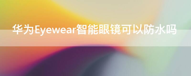 华为Eyewear智能眼镜可以防水吗 华为EyewearII眼镜