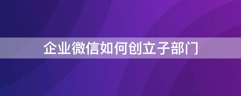 企业微信如何创立子部门（企业微信子部门作用）