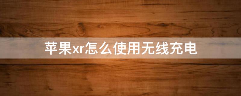 iPhonexr怎么使用无线充电 iphonexr无线充电怎么充