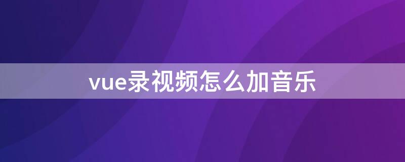 vue录视频怎么加音乐（vue视频怎么添加录音）