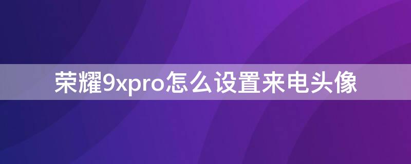 荣耀9xpro怎么设置来电头像（荣耀手机怎么设置来电头像）