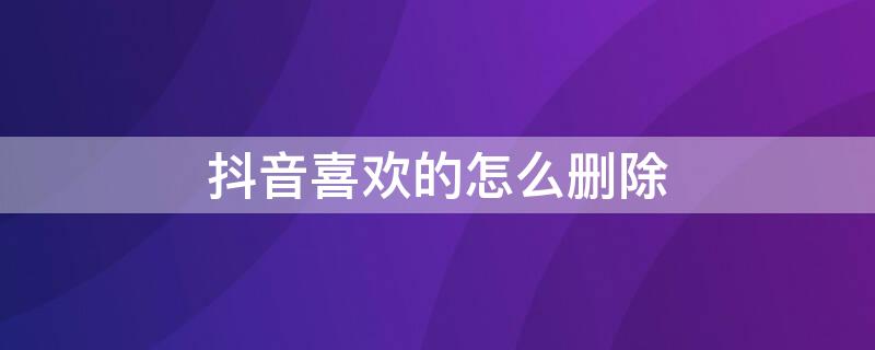 抖音喜欢的怎么删除 抖音喜欢的怎么删除在喜欢里面?