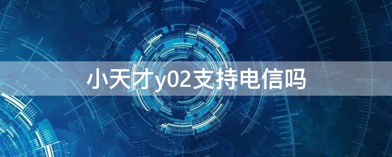 小天才y02支持电信吗（小天才y02是不是全网通）