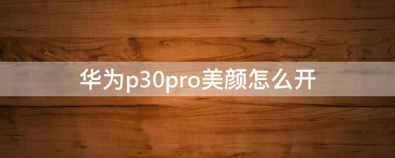 华为p30pro美颜怎么开（华为p30pro手机美颜怎么开）