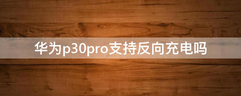 华为p30pro支持反向充电吗 华为p30pro能反向充电么