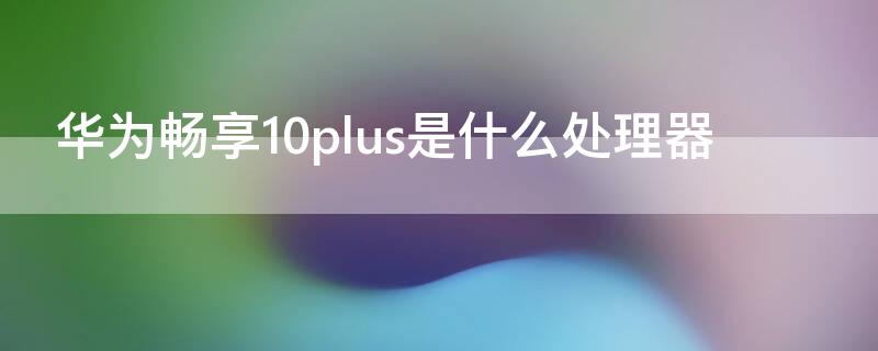 华为畅享10plus是什么处理器（华为畅享10plus啥处理器）