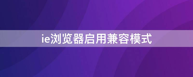 ie浏览器启用兼容模式 使用ie浏览器并启用兼容模式