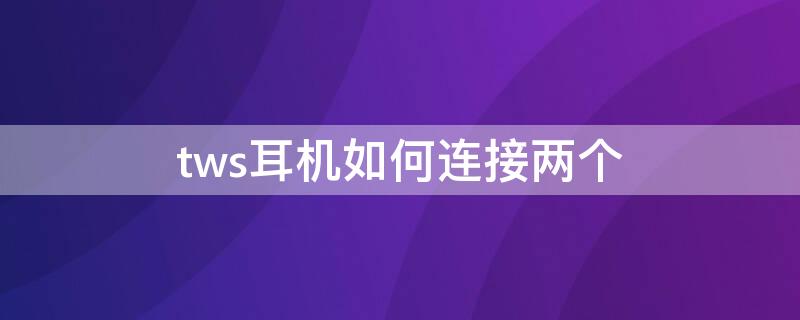 tws耳机如何连接两个 tws耳机如何连接两个手机