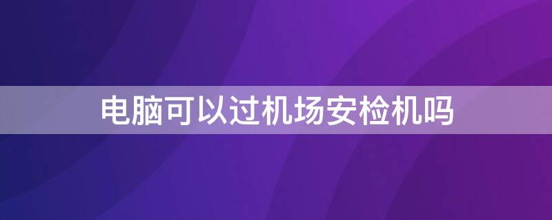 电脑可以过机场安检机吗 电脑可以过飞机安检机吗