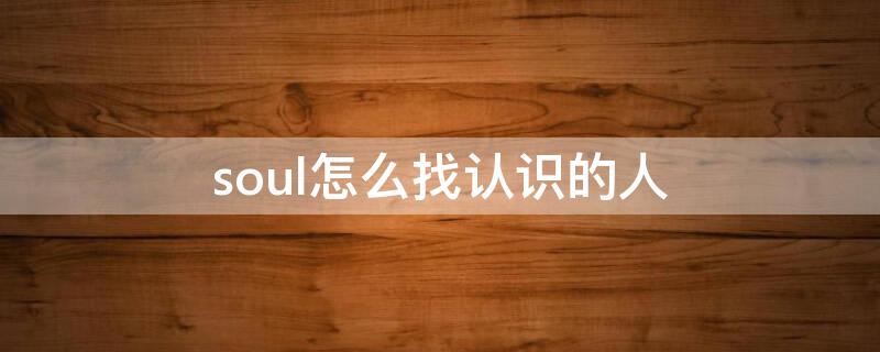 soul怎么找认识的人（怎么在soul上找熟人）