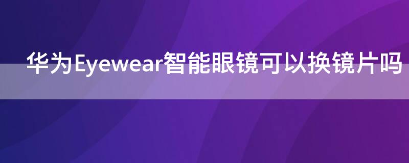 华为Eyewear智能眼镜可以换镜片吗（华为智能眼镜更换镜片）