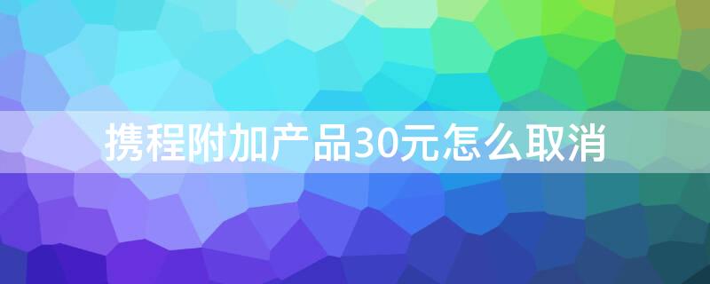 携程附加产品30元怎么取消（携程附加产品30元怎么取消订单）