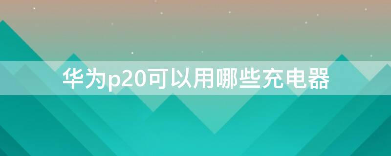 华为p20可以用哪些充电器 华为p20用什么充电器