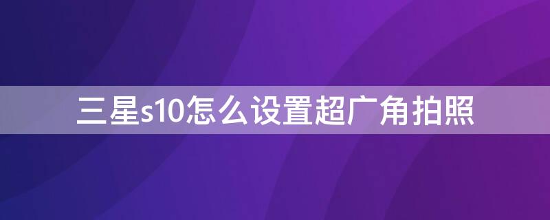 三星s10怎么设置超广角拍照 三星s10+拍照怎么设置高质量