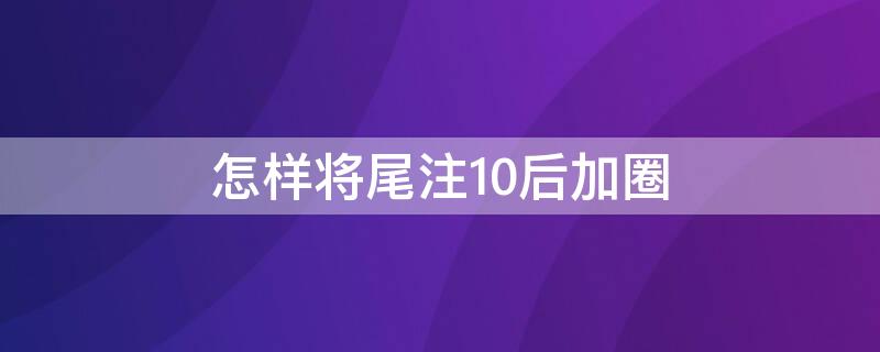 怎样将尾注10后加圈（尾注带圈数字十以上怎么带圈）