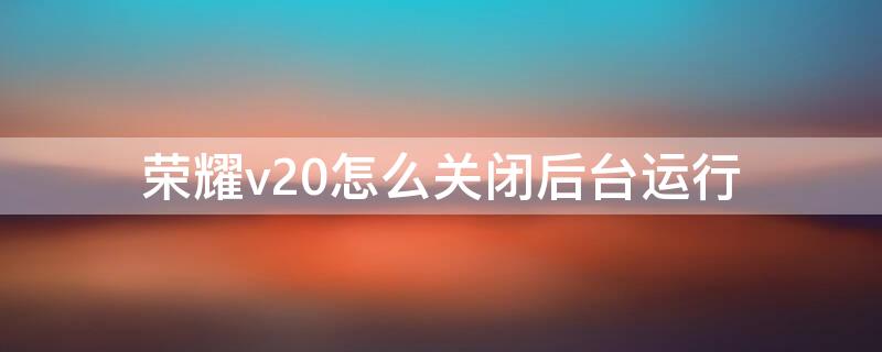 荣耀v20怎么关闭后台运行（荣耀v20如何关闭运行程序）