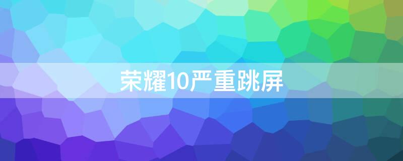 荣耀10严重跳屏（荣耀10一直跳屏怎么处理）