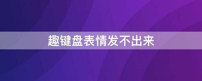 趣键盘表情发不出来（趣键盘输入法怎么使用表情）