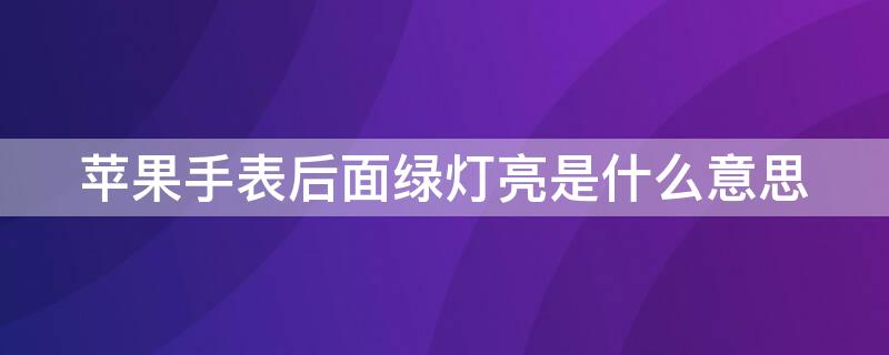 iPhone手表后面绿灯亮是什么意思 苹果手表后面绿灯亮是什么意思