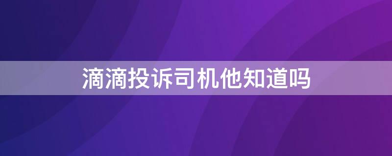 滴滴投诉司机他知道吗（投诉滴滴司机后司机知道是我投诉的吗）