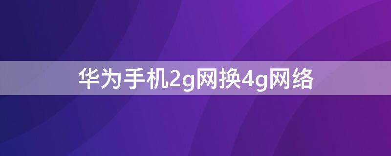 华为手机2g网换4g网络 华为手机2g网换4g网络还能用吗