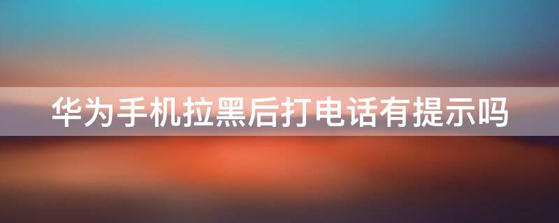 华为手机拉黑后打电话有提示吗 华为手机号码拉黑了打电话来会有提示吗