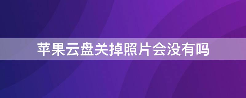 iPhone云盘关掉照片会没有吗 iphone照片云备份关闭照片不见了