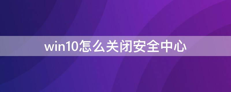 win10怎么关闭安全中心 win10怎么关闭安全中心警报