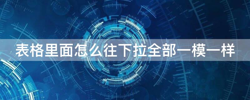 表格里面怎么往下拉全部一模一样 表格怎么一拉下来都是一样的内容