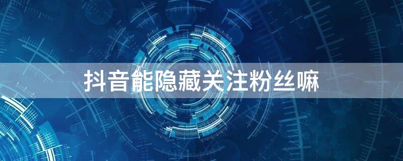 抖音能隐藏关注粉丝嘛 抖音关注粉丝隐藏是为什么