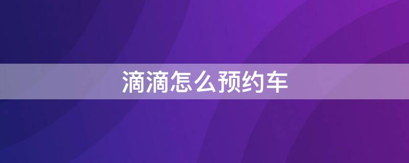 滴滴怎么预约车 滴滴怎么预约车辆时间