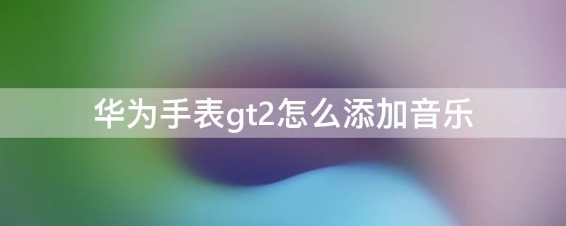 华为手表gt2怎么添加音乐（华为手表gt2怎么添加音乐苹果）