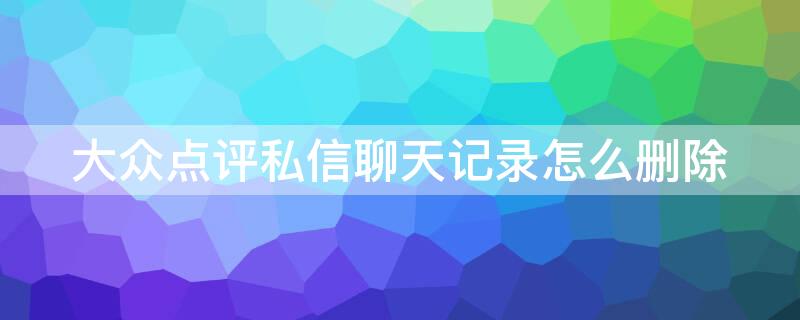 大众点评私信聊天记录怎么删除 大众点评怎么删除消息内的私信