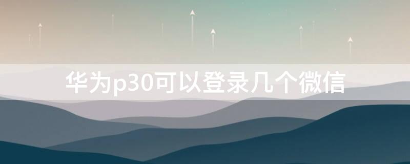华为p30可以登录几个微信 华为p30如何登录两个微信号
