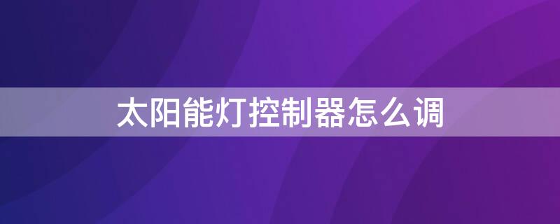 太阳能灯控制器怎么调 太阳能灯控制器调试