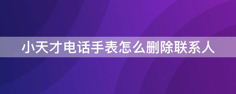 小天才电话手表怎么删除联系人 小天才电话手表怎么删除联系人视频