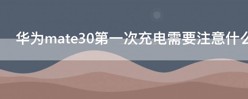 华为mate30第一次充电需要注意什么（华为mate30首次充电需要注意什么）