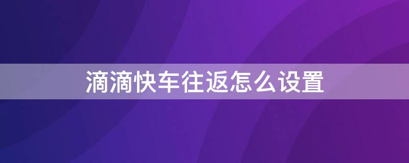 滴滴快车往返怎么设置（滴滴快车往返怎么设置路线）