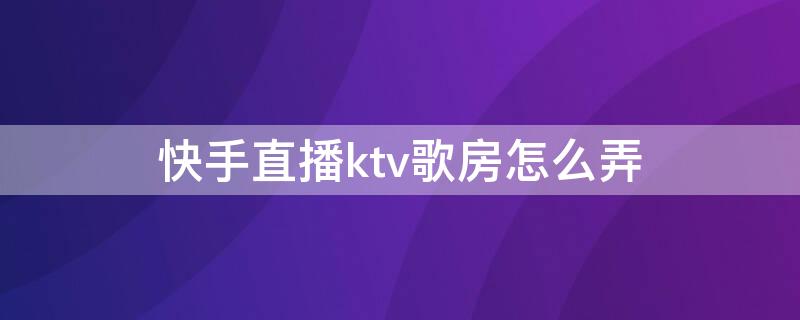 快手直播ktv歌房怎么弄（快手直播ktv歌房怎么弄的）