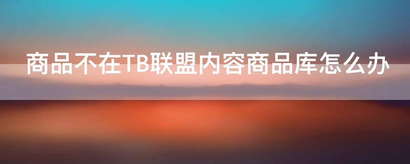 商品不在TB联盟内容商品库怎么办（商品不在淘宝联盟内容商品库怎么办）