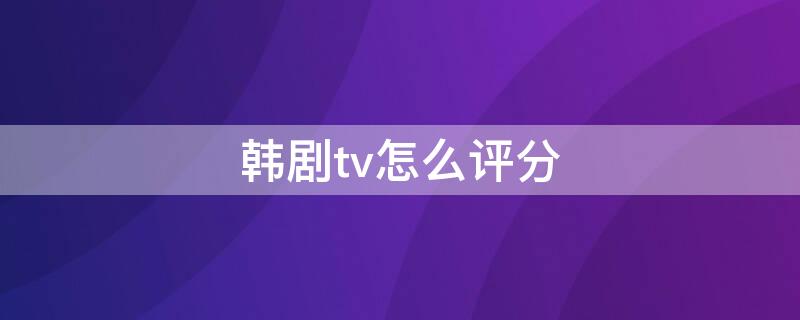 韩剧tv怎么评分（韩剧tv怎样评分）