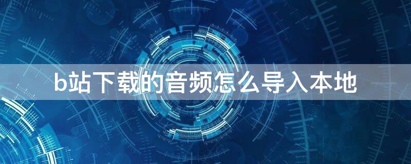 b站下载的音频怎么导入本地（b站下载的音频怎么导入本地华为）