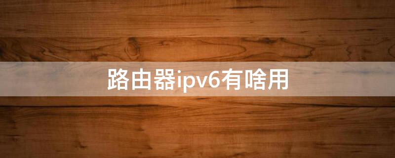 路由器ipv6有啥用 路由器ipv6有啥用 知乎