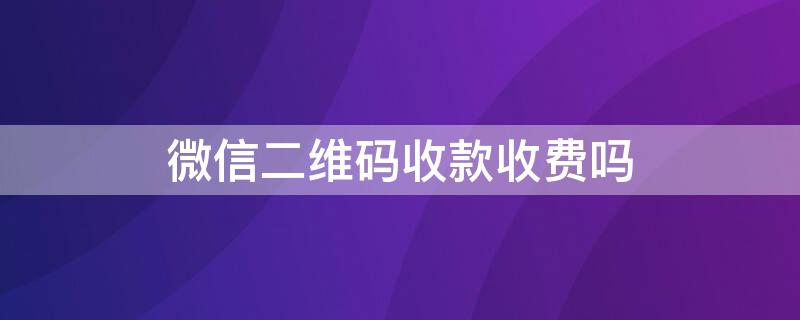 微信二维码收款收费吗（微信二维码收款收费吗是真的吗）