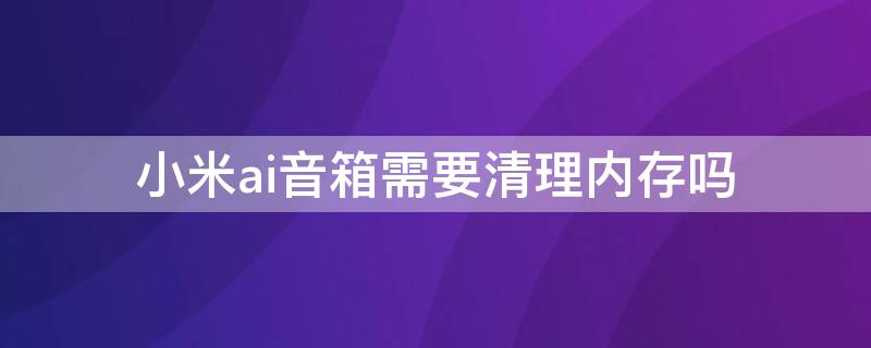 小米ai音箱需要清理内存吗 小米ai音箱怎么清除缓存