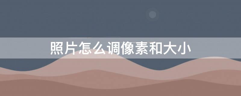 照片怎么调像素和大小 电脑照片怎么调像素和大小