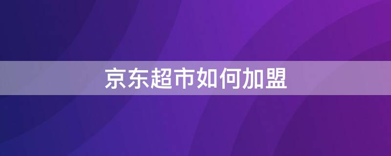 京东超市如何加盟（京东便利店加盟条件及费用）