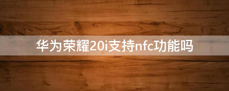 华为荣耀20i支持nfc功能吗 荣耀20i是否支持nfc